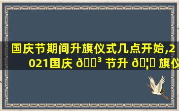 国庆节期间升旗仪式几点开始,2021国庆 🌳 节升 🦄 旗仪式几点举行